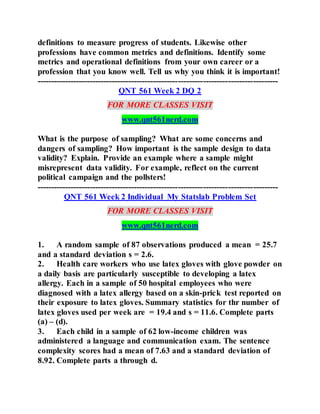 definitions to measure progress of students. Likewise other
professions have common metrics and definitions. Identify some
metrics and operational definitions from your own career or a
profession that you know well. Tell us why you think it is important!
---------------------------------------------------------------------------------------
QNT 561 Week 2 DQ 2
FOR MORE CLASSES VISIT
www.qnt561nerd.com
What is the purpose of sampling? What are some concerns and
dangers of sampling? How important is the sample design to data
validity? Explain. Provide an example where a sample might
misrepresent data validity. For example, reflect on the current
political campaign and the pollsters!
---------------------------------------------------------------------------------------
QNT 561 Week 2 Individual My Statslab Problem Set
FOR MORE CLASSES VISIT
www.qnt561nerd.com
1. A random sample of 87 observations produced a mean = 25.7
and a standard deviation s = 2.6.
2. Health care workers who use latex gloves with glove powder on
a daily basis are particularly susceptible to developing a latex
allergy. Each in a sample of 50 hospital employees who were
diagnosed with a latex allergy based on a skin-prick test reported on
their exposure to latex gloves. Summary statistics for thr number of
latex gloves used per week are = 19.4 and s = 11.6. Complete parts
(a) – (d).
3. Each child in a sample of 62 low-income children was
administered a language and communication exam. The sentence
complexity scores had a mean of 7.63 and a standard deviation of
8.92. Complete parts a through d.
 