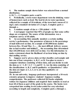 4. The random sample shown below was selected from a normal
distribution.
4, 10, 7,….2. Complete parts a and b.
5. Periodically, a town water department tests the drinking water
of homeowners such as lead. The lead levels in water specimens
collected for a sample of 10 residents of the town had a mean of 3.1
mg/L and a standard deviation of 1.2 mg/L. Complete parts a
through c.
6. A random sample of size n = 250 yielded = 0.20.
7. A newspaper reported that 50% of people say that some coffee
shops are overpriced. The source of this information was a
telephone survey of 40 adults.
8. An accounting firm annually monitors a certain mailing
service’s performance. One parameter of interest is the percentage
of mail delivered on time. In a sample of 303,000 items mailed
between Dec. 10 and Mar. 3---__ the most difficult delivery season
due to bad weather and holidays__ the accounting firm determined
that 245,200 items were delivered on time. Use this information to
make a statement about the likelihood of an item being on time by
that mailing service.
9. Suppose oyu’re given a data set that classifies each sample unit
into one of four categories: A, B, C, or D. You plan to create a
computer database consisting of these data, and you decide to code
the data as A = 1, B = 2, C = 3, and D = 4. Are the data consisting of
the classifications A, B, C and D qualitative or Quantitative? After
the data are input as 1, 2, 3, or 4, are they qualitative or
Quantitative?
10. In one university, language professors incorporated a 10-week
extensive program to improve students’ Japanese reading
comprehension. The professors collected 262 books originally
written for Japanese children and required their students to read at
least 40 of them as part of the grade in the course. The books were
categorized into reading levels (color-coded for easy selection)
according to length and complexity. Complete parts a through c.
 