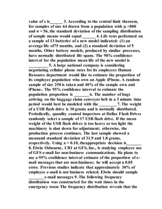 value of x is______ 3. According to the central limit theorem,
for samples of size 64 drawn from a population with µ =800
and σ = 56, the standard deviation of the sampling distribution
of sample means would equal ______ 4. Life tests performed on
a sample of 13 batteries of a new model indicated: (1) an
average life of75 months, and (2) a standard deviation of 5
months. Other battery models, produced by similar processes,
have normally distributed life spans. The 98% confidence
interval for the population mean life of the new model is
_________ 5. A large national company is considering
negotiating cellular phone rates for its employees Human
Resource department would like to estimate the proportion of
its employee population who own an Apple iPhone. A random
sample of size 250 is taken and 40% of the sample own and
iPhone.. The 95% confidence interval to estimate the
population proportion is _______ 6. The number of bags
arriving on the baggage claim conveyor belt in a 3 minute time
period would best be modeled with the ________ 7. The weight
of a USB flash drive is 30 grams and is normally distributed.
Periodically, quanlity control inspectors at Dallas Flash Drives
randomly select a sample of 17 USB flash drive. If the mean
weight of the USB flash drives is too heavy or too light the
machinery is shut down for adjustment; otherwise, the
production process continues. The last sample showed a
meanand standard deviation of 31.9 and 1.8 grams,
respectively. Using a = 0.10, theappropriate decision is_______
8. Elwin Osbourne, CIO at GFS, Inc., is studying employee use
of GFS e-mail for non-business communications. He plans to
use a 95% confidence interval estimate of the proportion of e-
mail messages that are non-business; he will accept a 0.05
error. Previous studies indicate that approximately 30% of
employee e-mail is not business related. Elwin should sample
_______ e-mail messages 9. The following frequency
distribution was constructed for the wait times in the
emergency room The frequency distribution reveals that the
 