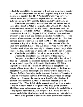 to find the probability the company will not lose money next quarter
b. Use the complement rule to find the probability it will not lose
money next quarter. EX 22 ) A National Park Service survey of
visitors to the Rocky Mountain region revealed that 50% visit
Yellowstone park, 40% visit the Tetons, and 35% visit both. a)
What is the probability a vacationer will visit at least one of
these attractions? b) What is the probability .35 called? c) Are the
events mutually exclusive? Ex 40) Value : 10.00 Points Solve the
following: a) 20!/17! b) 9P3 c) 7C2 Ex 34) Use Bayes’ theorem
to determine P(A3| B1) Chapter 6: Ex 4) Which of these variables
are discrete and which are continuous random variables? a. The
number of new accounts established by a salesperson b. The time
between customer arrivals to a bank ATM c. The number of
customers in Big Nick’s barber shop d. The amount of fuel in
your car’s gas tank EX. 14) The U.S postal service reports 95% of
first-class mail within the same city is delivered within 2 days of the
time of mailing. Six letters are randomly sent to different locations.
a) What is the probability that all six arrive within 2 days? b)
What is the probability that will arrive within 2 days. c)
Compute the variance of the number that will arrive within 2
days. d) Compute the standard deviation of the number that will
arrive within 2 days. Ex 20) Binomial Distribution EX. 26) A
Population consists of 15 items, 10 of which are acceptable. In a
sample of four items, what is the probability that exactly three are
acceptable? Assume the samples are drawn without replacement.
Chapter 7: Ex 4) According to the insurance institute of America, a
family of four spends between $400 and $3,800 per year on all type
of insurance. Suppose the money spent is uniformly distributed
between these amounts. a. What is the mean amount spent on
insurance? b. What is S.D of the amount spent? c. If we select a
family at random, What is the probability they spend less than
$2,000 per year on insurance per year? d. What is the probability a
family spends more than $3,000 per year? EX.10)The mean of a
normal probability distribution is 60; the standard deviation is 5. a)
About what percent of the observations lie between 55 and 65?
 