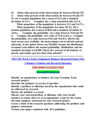 b) About what percent of the observations lie between 50 and 70?
c) About what percent of the observations lie between 45 and 75?
Ex 14) A normal population has a mean of 12.2 and a standard
deviation of 2.5 a. Complete the z value associated with 14.3 b.
What proportion of the population is between 12.2 and 14.3? c.
What proportion of the population less than 10? Ex 18) A
normal population has a mean of 80.0 and a standard deviation of
14.0 a. Compute the probability of a value between 75.0 and 9.0
b. Compute the probability of a value of 75.0 or less c. Compute
the probability of a value between 55.0 and 70.0 EX. 28) For the
most recent year available, the mean annual cost to attend a private
university in the united States was $26,889. Assume the distribution
of annual costs follows the normal probability distribution and the
standard deviation is $4,500. Ninety-five percent of all students at
private universities pay less than what amount?
---------------------------------------------------------------------------------------
QNT 561 Week 2 Team Assignment Business Research Project Part
1 Business Problem and Research Questions
FOR MORE CLASSES VISIT
www.qnt561nerd.com
Identify an organization or business for your Learning Team
research project.
Describe the products or services it provides.
Identify a problem or dilemma faced by the organization that could
be addressed by research.
Discuss the problem as a team.
Discuss your selected problem or dilemma with your faculty
member to ensure that it is at an appropriate scope for the course.
Develop a purpose statement for your research project.
Create a draft of the research questions addressing the problem and
purpose statements.
Format your paper consistent with APA guidelines.
 