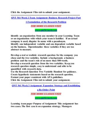 Click the Assignment Files tab to submit your assignment.
---------------------------------------------------------------------------------------
QNT 561 Week 2 Team Assignment Business Research Project Part
1 Formulation of the Research Problem
FOR MORE CLASSES VISIT
www.qnt561nerd.com
Identify an organization from any member in your Learning Team
or an organization with which your team is familiar. If an actual
company is used, disguise its name with a pseudonym.
Identify one independent variable and one dependent variable based
on the business. Operationalize these variables if they are too
abstract to measure.
Develop a real or realistic research question for the company you
chose and the two variables. Include a background, a business
problem and the team's role of no more than 500 words.
Develop a research question from the two variables. Keep you
research question simple, easy to understand and able to be
quantified with research data.
Use the Research Question Two Variable Handout for guidance.
Create hypothesis statements based on the research question.
Format your paper consistent with APA guidelines.
Click the Assignment Files tab to submit your assignment.
---------------------------------------------------------------------------------------
QNT 561 Week 3 Assignment Expansion Strategy and Establishing
a Re-Order Point
FOR MORE CLASSES VISIT
www.qnt561nerd.com
Learning team paper Purpose of Assignment This assignment has
two cases. The first case is on expansion strategy. Managers
 