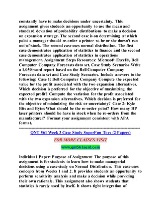 constantly have to make decisions under uncertainty. This
assignment gives students an opportunity to use the mean and
standard deviation of probability distributions to make a decision
on expansion strategy. The second case is on determining at which
point a manager should re-order a printer so he or she doesn't run
out-of-stock. The second case uses normal distribution. The first
case demonstrates application of statistics in finance and the second
case demonstrates application of statistics in operations
management. Assignment Steps Resources: Microsoft Excel®, Bell
Computer Company Forecasts data set, Case Study Scenarios Write
a 1,050-word report based on the Bell Computer Company
Forecasts data set and Case Study Scenarios. Include answers to the
following: Case 1: Bell Computer Company Compute the expected
value for the profit associated with the two expansion alternatives.
Which decision is preferred for the objective of maximizing the
expected profit? Compute the variation for the profit associated
with the two expansion alternatives. Which decision is preferred for
the objective of minimizing the risk or uncertainty? Case 2: Kyle
Bits and Bytes What should be the re-order point? How many HP
laser printers should he have in stock when he re-orders from the
manufacturer? Format your assignment consistent with APA
format.
---------------------------------------------------------------------------------------
QNT 561 Week 3 Case Study SuperFun Toys (2 Papers)
FOR MORE CLASSES VISIT
www.qnt561nerd.com
Individual Paper: Purpose of Assignment The purpose of this
assignment is for students to learn how to make managerial
decisions using a case study on Normal Distribution. This case uses
concepts from Weeks 1 and 2. It provides students an opportunity to
perform sensitivity analysis and make a decision while providing
their own rationale. This assignment also shows students that
statistics is rarely used by itself. It shows tight integration of
 