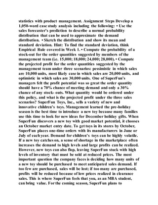 statistics with product management. Assignment Steps Develop a
1,050-word case study analysis including the following: • Use the
sales forecaster’s prediction to describe a normal probability
distribution that can be used to approximate the demand
distribution. • Sketch the distribution and show its mean and
standard deviation. Hint: To find the standard deviation, think
Empirical Rule covered in Week 1. • Compute the probability of a
stock-out for the order quantities suggested by members of the
management team (i.e. 15,000; 18,000; 24,000; 28,000). • Compute
the projected profit for the order quantities suggested by the
management team under three scenarios: pessimistic in which sales
are 10,000 units, most likely case in which sales are 20,000 units, and
optimistic in which sales are 30,000 units. One of SuperFun’s
managers felt the profit potential was so great the order quantity
should have a 70% chance of meeting demand and only a 30%
chance of any stock- outs. What quantity would be ordered under
this policy, and what is the projected profit under the three sales
scenarios? SuperFun Toys, Inc., sells a variety of new and
innovative children’s toys. Management learned the pre-holiday
season is the best time to introduce a new toy because many families
use this time to look for new ideas for December holiday gifts. When
SuperFun discovers a new toy with good market potential, it chooses
an October market entry date. To get toys in its stores by October,
SuperFun places one-time orders with its manufacturers in June or
July of each year. Demand for children’s toys can be highly volatile.
If a new toy catches on, a sense of shortage in the marketplace often
increases the demand to high levels and large profits can be realized.
However, new toys can also flop, leaving SuperFun stuck with high
levels of inventory that must be sold at reduced prices. The most
important question the company faces is deciding how many units of
a new toy should be purchased to meet anticipated sales demand. If
too few are purchased, sales will be lost; if too many are purchased,
profits will be reduced because of low prices realized in clearance
sales. This is where SuperFun feels that you, as an MBA student,
can bring value. For the coming season, SuperFun plans to
 