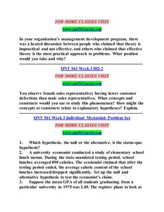FOR MORE CLASSES VISIT
www.qnt561nerd.com
In your organization’s management development program, there
was a heated discussion between people who claimed that theory is
impractical and not effective, and others who claimed that effective
theory is the most practical approach to problems. What position
would you take and why?
---------------------------------------------------------------------------------------
QNT 561 Week 3 DQ 2
FOR MORE CLASSES VISIT
www.qnt561nerd.com
You observe female sales representatives having lower customer
defections than male sales representatives. What concepts and
constructs would you use to study this phenomenon? How might the
concepts or constructs relate to explanatory hypotheses? Explain.
---------------------------------------------------------------------------------------
QNT 561 Week 3 Individual Mystatslab Problem Set
FOR MORE CLASSES VISIT
www.qnt561nerd.com
1. Which hypothesis, the null or the alternative, is the status-quo
hypothesis?
2. A university economist conducted a study of elementary school
lunch menus. During the state-mandated testing period, school
lunches averaged 890 calories. The economist claimed that after the
testing period ended, the average caloric content of the school
lunches increased/dropped significantly. Set up the null and
alternative hypothesis to test the economist’s claim.
3. Suppose the mean GPA of all students graduating from a
particular university in 1975 was 2.40. The register plans to look at
 