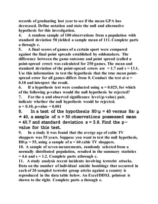 records of graduating last year to see if the mean GPA has
decreased. Define notation and state the null and alternative
hypothesis for this investigation.
4. A random sample of 100 observations from a population with
standard deviation 58 yielded a sample mean of 111. Complete parts
a through c.
5. A final scores of games of a certain sport were compared
against the final point spreads established by oddsmakers. The
difference between the game outcome and point spread (called a
point-spread error) was calculated for 250 games. The mean and
standard deviation of the point-spread errors are = 1.7 and s = 13.1.
Use this information to test the hypothesis that the true mean point-
spread error for all games differs from 0. Conduct the test at α =
0.10 and interpret the result.
6. If a hypothesis test were conducted using α = 0.025, for which
of the following p-values would the null hypothesis be rejected?
7. For the α and observed significance level (p-value) pair,
indicate whether the null hypothesis would be rejected.
α = 0.10, p-value = 0.001
8. In a test of the hypothesis H0:µ = 40 versus Ha: µ
≠ 40, a sample of n = 50 observations possessed mean
= 40.7 and standard deviation s = 3.8. Find the p-
value for this test.
9. In a study it was found that the averge age of cable TV
shoppers was 55 years. Suppose you want to test the null hypothesis,
H0:µ = 55, using a sample of n = 60 cable TV shoppers.
10. A sample of seven mesurements, randomly selected from a
normally distributed population, resulted in the summary statistics
= 4.6 and s = 1.2. Complete parts athrough c.
11. A study analysis recent incidents involving terrorist attacks.
Data on the number of individual suicide bombings that occurred in
each of 20 sampled terrorist group attcks against a country is
reproduced in the data table below. An Excel/DDXL printout is
shown to the right. Complete parts a through e.
 