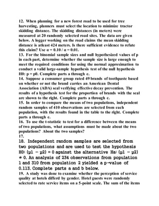 12. When planning for a new forest road to be used for tree
harvesting, planners must select the location to minimize tractor
skidding distance. The skidding distances (in meters) were
measured at 20 randomly selected road sites. The data are given
below. A logger working on the road claims the mean skidding
distance is atleast 424 meters. Is there sufficient evidence to refute
this claim? Use α = 0.10 / α = 0.01.
13. For the binomial sample sizes and null hypothesized values of p
in each part, determine whether the sample size is large enough to
meet the required conditions for using the normal approximation to
conduct a valid large-sample hypothesis test of the null hypothesis
H0: p = p0. Complete parts a through e.
14. Suppose a consumer group rated 49 brands of toothpaste based
on whether or not the brand carries an American Dental
Association (ADA) seal verifying effective decay prevention. The
results of a hypothesis test for the proportion of brands with the seal
are shown to the right. Complete parts a through c.
15. In order to compare the means of two populations, independent
random samples of 410 observations are selected from each
population, with the results found in the table to the right. Complete
parts a through e.
16. To use the t-statistic to test for a difference between the means
of two populations, what assumptions must be made about the two
populations? About the two samples?
17.
18. Independent random samples are selected from
two populations and are used to test the hypothesis
H0: (µ1 - µ2) = 0 against the alternative Ha: (µ1 - µ2)
≠ 0. An analysis of 234 observations from population
1 and 310 from population 2 yielded a p-value of
0.113. Complete parts a and b below.
19. A study was done to examine whether the perception of service
quality at hotels differd by gender. Hotel guests were randomly
selected to rate service items on a 5-point scale. The sum of the items
 