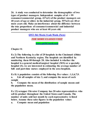 26. A study was conducted to determine the demographics of two
types of product managers. Independent samples of n1 = 99
consumer/commercial group, 41%(1) of the product managers are
40 years of age or older; in the industrial group, 55%(2) are 40 or
more years old. Make an interference about the differnce between
the true proportions of consumer/commercial and industrial
product managers who are at least 40 years old.
---------------------------------------------------------------------------------------
QNT 561 Week 3 Lab Work (New)
FOR MORE CLASSES VISIT
www.qnt561nerd.com
Chapter 8:
Ex 2) The following is a list of 29 hospitals in the Cincinnati (Ohio)
and Northern Kentucky region. The hospitals are identified by
numbering them 00 through 28. Also included is whether the
hospital is a general medical/surgical hospital (M/S) or a specialty
hospital (S). we are interested in estimating the average number of
full- and part-time nurses employed in the area hospitals.
Ex 8) A population consists of the following five values : 1,1,6,7,9.
a. List all samples of size 3, and compute the mean of each
sample
b. Compute the mean of the distribution of sample means and
the population mean.
Ex 12) scrapper Elevator Company has 20 sales representatives who
sell its product throughout the United States and Canada. The
number of units sold last month by each representative is listed
below. Assume these sales figures to the population values
a. Compute mean and population
 