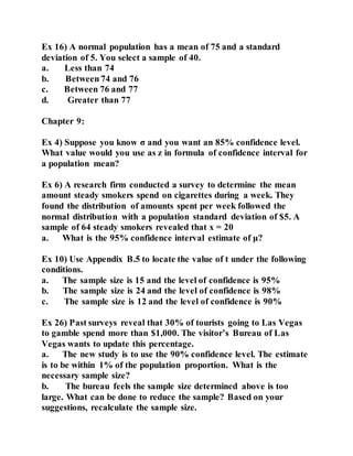 Ex 16) A normal population has a mean of 75 and a standard
deviation of 5. You select a sample of 40.
a. Less than 74
b. Between 74 and 76
c. Between 76 and 77
d. Greater than 77
Chapter 9:
Ex 4) Suppose you know σ and you want an 85% confidence level.
What value would you use as z in formula of confidence interval for
a population mean?
Ex 6) A research firm conducted a survey to determine the mean
amount steady smokers spend on cigarettes during a week. They
found the distribution of amounts spent per week followed the
normal distribution with a population standard deviation of $5. A
sample of 64 steady smokers revealed that x = 20
a. What is the 95% confidence interval estimate of μ?
Ex 10) Use Appendix B.5 to locate the value of t under the following
conditions.
a. The sample size is 15 and the level of confidence is 95%
b. The sample size is 24 and the level of confidence is 98%
c. The sample size is 12 and the level of confidence is 90%
Ex 26) Past surveys reveal that 30% of tourists going to Las Vegas
to gamble spend more than $1,000. The visitor’s Bureau of Las
Vegas wants to update this percentage.
a. The new study is to use the 90% confidence level. The estimate
is to be within 1% of the population proportion. What is the
necessary sample size?
b. The bureau feels the sample size determined above is too
large. What can be done to reduce the sample? Based on your
suggestions, recalculate the sample size.
 