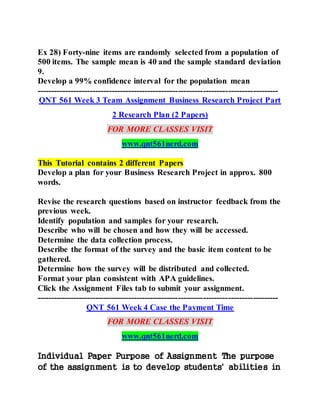 Ex 28) Forty-nine items are randomly selected from a population of
500 items. The sample mean is 40 and the sample standard deviation
9.
Develop a 99% confidence interval for the population mean
---------------------------------------------------------------------------------------
QNT 561 Week 3 Team Assignment Business Research Project Part
2 Research Plan (2 Papers)
FOR MORE CLASSES VISIT
www.qnt561nerd.com
This Tutorial contains 2 different Papers
Develop a plan for your Business Research Project in approx. 800
words.
Revise the research questions based on instructor feedback from the
previous week.
Identify population and samples for your research.
Describe who will be chosen and how they will be accessed.
Determine the data collection process.
Describe the format of the survey and the basic item content to be
gathered.
Determine how the survey will be distributed and collected.
Format your plan consistent with APA guidelines.
Click the Assignment Files tab to submit your assignment.
---------------------------------------------------------------------------------------
QNT 561 Week 4 Case the Payment Time
FOR MORE CLASSES VISIT
www.qnt561nerd.com
Individual Paper Purpose of Assignment The purpose
of the assignment is to develop students' abilities in
 