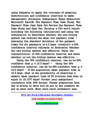 using datasets to apply the concepts of sampling
distributions and confidence intervals to make
management decisions. Assignment Steps Resources:
Microsoft Excel®, The Payment Time Case Study, The
Payment Time Case Data Set Review the Payment Time
Case Study and Data Set. Develop a 700-word report
including the following calculations and using the
information to determine whether the new billing
system has reduced the mean bill payment time: •
Assuming the standard deviation of the payment
times for all payments is 4.2 days, construct a 95%
confidence interval estimate to determine whether
the new billing system was effective. State the
interpretation of 95% confidence interval and state
whether or not the billing system was effective. •
Using the 95% confidence interval, can we be 95%
confident that µ ≤ 19.5 days? • Using the 99%
confidence interval, can we be 99% confident that µ ≤
19.5 days? • If the population mean payment time is
19.5 days, what is the probability of observing a
sample mean payment time of 65 invoices less than or
equal to 18.1077 days? Format your assignment
consistent with APA format. Please plagiarism free,
she is acting to show how we got to the numbers we
got so show work. Must have excel worksheet also.
---------------------------------------------------------------------------------------
QNT 561 Week 4 Discussion Descriptive Statistics
FOR MORE CLASSES VISIT
www.qnt561nerd.com
 
