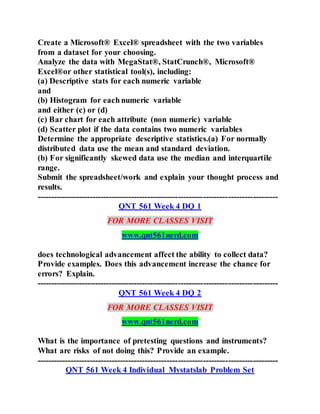 Create a Microsoft® Excel® spreadsheet with the two variables
from a dataset for your choosing.
Analyze the data with MegaStat®, StatCrunch®, Microsoft®
Excel®or other statistical tool(s), including:
(a) Descriptive stats for each numeric variable
and
(b) Histogram for each numeric variable
and either (c) or (d)
(c) Bar chart for each attribute (non numeric) variable
(d) Scatter plot if the data contains two numeric variables
Determine the appropriate descriptive statistics.(a) For normally
distributed data use the mean and standard deviation.
(b) For significantly skewed data use the median and interquartile
range.
Submit the spreadsheet/work and explain your thought process and
results.
---------------------------------------------------------------------------------------
QNT 561 Week 4 DQ 1
FOR MORE CLASSES VISIT
www.qnt561nerd.com
does technological advancement affect the ability to collect data?
Provide examples. Does this advancement increase the chance for
errors? Explain.
---------------------------------------------------------------------------------------
QNT 561 Week 4 DQ 2
FOR MORE CLASSES VISIT
www.qnt561nerd.com
What is the importance of pretesting questions and instruments?
What are risks of not doing this? Provide an example.
---------------------------------------------------------------------------------------
QNT 561 Week 4 Individual Mystatslab Problem Set
 