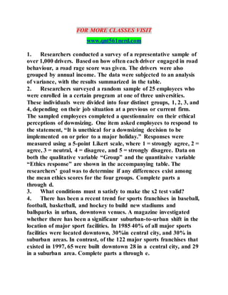 FOR MORE CLASSES VISIT
www.qnt561nerd.com
1. Researchers conducted a survey of a representative sample of
over 1,000 drivers. Based on how often each driver engaged in road
behaviour, a road rage score was given. The drivers were also
grouped by annual income. The data were subjected to an analysis
of variance, with the results summarized in the table.
2. Researchers surveyed a random sample of 25 employees who
were enrolled in a certain program at one of three universities.
These individuals were divided into four distinct groups, 1, 2, 3, and
4, depending on their job situation at a previous or current firm.
The sampled employees completed a questionnaire on their ethical
perceptions of downsizing. One item asked employees to respond to
the statement, “It is unethical for a downsizing decision to be
implemented on or prior to a major holiday.” Responses were
measured using a 5-point Likert scale, where 1 = strongly agree, 2 =
agree, 3 = neutral, 4 = disagree, and 5 = strongly disagree. Data on
both the qualitative variable “Group” and the quantitaive variable
“Ethics response” are shown in the accompanying table. The
researchers’ goal was to determine if any differences exist among
the mean ethics scores for the four groups. Complete parts a
through d.
3. What conditions must n satisfy to make the x2 test valid?
4. There has been a recent trend for sports franchises in baseball,
football, basketball, and hockey to build new stadiums and
ballsparks in urban, downtown venues. A magazine investigated
whether there has been a significanr suburban-to-urban shift in the
location of major sport facilities. In 1985 40% of all major sports
facilities were located downtown, 30%in central city, and 30% in
suburban areas. In contrast, of the 122 major sports franchises that
existed in 1997, 65 were built downtown 28 in a central city, and 29
in a suburban area. Complete parts a through e.
 