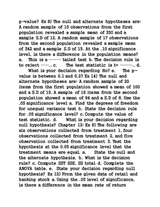 p-value? Ex 8) The null and alternate hypotheses are:
A random sample of 15 observations from the first
population revealed a sample mean of 350 and a
sample S.D of 12. A random sample of 17 observations
from the second population revealed a sample mean
of 342 and a sample S.D of 15. At the .10 significance
level, is there a difference in the population means?
a. This is a ……… tailed test b. The decision rule is
to reject …….. c. The test statistic is t= ……….. d.
What is your decision regarding Ho? e. The p-
value is between 0.1 and 0.2? Ex 14) The null and
alternate hypotheses are: A random sample of 20
items from the first population showed a mean of 100
and a S.D of 15. A sample of 16 items from the second
population showed a mean of 94 and a S.D of 8. Use the
.05 significance level a. Find the degrees of freedom
for unequal variance test b. State the decision rule
for .05 significance level? c. Compute the value of
test statistic. d. What is your decision regarding
null hypothesis? Chapter 12: Ex 8) The following are
six observations collected from treatment 1, four
observations collected from treatment 2, and five
observation collected from treatment 3. Test the
hypothesis at the 0.05 significance level that the
treatment means are equal. a. State the null and
the alternate hypothesis. b. What is the decision
rule? c. Compute SST SSE, SS total d. Complete the
ANOVA table. e. State your decision regarding null
hypothesis? Ex 12) From the given data of retail and
banking stock a. Using the .05 level of significance,
is there a difference in the mean rate of return
 