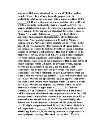 a mean of 400 and a standard deviation of 24. If a random
sample of size 144 is drawn from the population, the
probability of drawing a sample with a mean less than 402 is
_______ 20. If x is a binomial random variable with n=10 and
p=0.8, what is the probability that x is equal to 4 ? 21. The
normal distribution is used to test about a population mean for
large samples if the population standard deviation is known.
"Large" is usually defined as _______ 22. Lucy Baker is
analyzing demographic characteristics of two television
programs, Americandol (population 1) and 60 Minutes
(population 2). Previous studies indicate no difference in the
ages of the two audiences (The mean age of each audience is
the same.) Lucy plans to test this hypothesis using a random
sample of 100 from each audience. Her null hypothesis is 23.
Maureen McIlvoy, owner and CEO of a mail order business
for wind surfing equipment and supplies, is reviewing the
order filling operations at her warehouses. Her goal is 100% of
orders shipped within 24 hours. In previous years, neither
warehouse has achieved the goal, but the East Coast
Warehouse has consistently out-performed the West Coast
Warehouse. Her staff randomly selected 200 orders from the
West Coast Warehouse (population 1) and 400 orders from the
East Coast Warehouse (population 2), and reports that 190 of
the West Coast Orders were shipped within 24 hours, and the
East Coast Warehouse shipped 372 orders within 24 hours.
Maureen's alternate hypothesis is _______ 24. Ophelia
O'Brien, VP of Consumer Credit of American First Banks
(AFB), monitors the default rate on personal loans at the AFB
member banks. One of her standards is "no more than 5% of
personal loans should be in default." On each Friday, the
default rate is calculated for a sample of 500 personal loans.
Last Friday's sample contained 30 defaulted loans. Ophelia's
null hypothesis is _______.25. Catherine Chao, Director of
Marketing Research, is evaluating consumer acceptance of a
new toothpaste package. Her staff reports that 17% of a
 