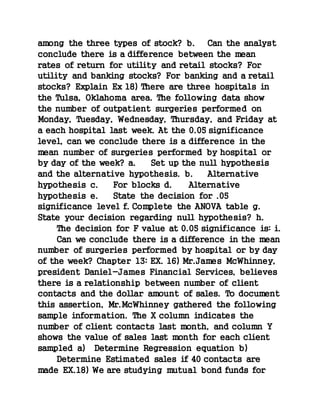 among the three types of stock? b. Can the analyst
conclude there is a difference between the mean
rates of return for utility and retail stocks? For
utility and banking stocks? For banking and a retail
stocks? Explain Ex 18) There are three hospitals in
the Tulsa, Oklahoma area. The following data show
the number of outpatient surgeries performed on
Monday, Tuesday, Wednesday, Thursday, and Friday at
a each hospital last week. At the 0.05 significance
level, can we conclude there is a difference in the
mean number of surgeries performed by hospital or
by day of the week? a. Set up the null hypothesis
and the alternative hypothesis. b. Alternative
hypothesis c. For blocks d. Alternative
hypothesis e. State the decision for .05
significance level f. Complete the ANOVA table g.
State your decision regarding null hypothesis? h.
The decision for F value at 0.05 significance is: i.
Can we conclude there is a difference in the mean
number of surgeries performed by hospital or by day
of the week? Chapter 13: EX. 16) Mr.James McWhinney,
president Daniel-James Financial Services, believes
there is a relationship between number of client
contacts and the dollar amount of sales. To document
this assertion, Mr.McWhinney gathered the following
sample information. The X column indicates the
number of client contacts last month, and column Y
shows the value of sales last month for each client
sampled a) Determine Regression equation b)
Determine Estimated sales if 40 contacts are
made EX.18) We are studying mutual bond funds for
 