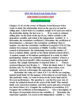 ---------------------------------------------------------------------------------------
QNT 561 Week 5 Lab Work (New)
FOR MORE CLASSES VISIT
www.qnt561nerd.com
Chapter 13: Ex 6) The owner of Maumee Ford-Mercury-Volvo
wants to study the relationship between the age of a car and its
selling price. Listed below is a random sample of 12 used cars sold at
the dealership during the last year. a. If we wants to estimate
selling price on the basis of the age of car, which variable is thr
dependent varialble and which is the independent variable? b. 1.
Determine the correlation coefficient 2. Determine the coefficient of
determination. c. Interpret the correlation coefficient. Does it
surprise you that the correlation coefficient is negative? EX.12) The
student Government Association at Middle Carolina University
wanted to demonstrate the relationship between the number of
beers a student drinks and his or her blood alcohol content (BAC).
A random sample of 18 students participated in a study in which
participating student was randomly assigned a number of beers, a
member of the local sheriff’s office measured their blood alcohol
content. The sample information is reported below. 1. Choose
scattered diagram best fit data. 2. Fill in the blank below 3. State
decision rule. Ex 14) The following sample observations were
randomly selected. a.Determine the regression equation. b.
Determine the value of Y when X is 7. Ex 18) We are studying
mutual bond funds for the purpose of investing in several funds. For
this particular study, we want to focus on the assets fund and its
five-year performance. The question is : can the five-year rate of
return be estimated based on the assets of the fund? Nine mutual
funds were selected at random, and their assets and rates of returns
are shown below: b-1. Compute the coefficient of correlation. b-2.
Compute the coefficient of determination c. Give a description of
the degree of association between the variables. d. Determine the
regression equation. Use assets as the independent variable e. For
 