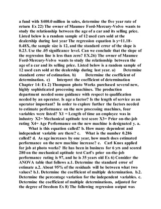 a fund with $400.0 million in sales, determine the five year rate of
return Ex 22) The owner of Maumee Ford-Mercury-Volvo wants to
study the relationship between the age of a car and its selling price.
Listed below is a random sample of 12 used cars sold at the
dealership during last year The regression equation is y=11.18-
0.48X, the sample size is 12, and the standard error of the slope is
0.23. Use the .05 significance level. Can we conclude that the slope of
the regression line is less than zero? EX.26) The owner of Maumee
Ford-Mercury-Volvo wants to study the relationship between the
age of a car and its selling price. Listed below is a random sample of
12 used cars sold at the dealership during last year. a) Determine
standard error of estimation. b) Determine the coefficient of
determination. c) Interpret the coefficient of determination
Chapter 14: Ex 2) Thompson photo Works purchased several new,
highly sophisticated processing machines. The production
department needed some guidance with respect to qualification
needed by an operator. Is age a factor? Is the length of service as an
operator important? In order to explore further the factors needed
to estimate performance on the new processing machines, four
variables were listed? X1 = Length of time an employee was in
industry X2= Mechanical aptitude test score X3= Prior on-the-job
rating X4= Age Performance on the new machine is designated y. a.
What is this equation called? b. How many dependent and
independent variable are there? c. What is the number 0.286
called? d. As age increases by one year, how much does estimated
performance on the new machine increase? e. Carl Knox applied
for job at photo works? He has been in business for 6 yrs and scored
280 on the mechanical aptitude test Carl’s prior on-the-job
performance rating is 97, and he is 35 years old Ex 6) Consider the
ANOVA table that follows a.1. Determine the standard error of
estimate a.2. About 95% of the residuals will be between what two
values? b.1. Determine the coefficient of multiple determination. b.2.
Determine the percentage variation for the independent variables. c.
Determine the coefficient of multiple determinations, adjusted for
the degree of freedom Ex 8) The following regression output was
 