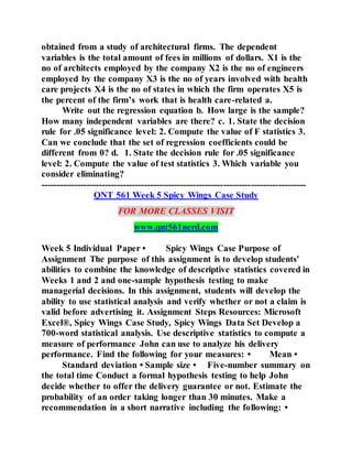 obtained from a study of architectural firms. The dependent
variables is the total amount of fees in millions of dollars. X1 is the
no of architects employed by the company X2 is the no of engineers
employed by the company X3 is the no of years involved with health
care projects X4 is the no of states in which the firm operates X5 is
the percent of the firm’s work that is health care-related a.
Write out the regression equation b. How large is the sample?
How many independent variables are there? c. 1. State the decision
rule for .05 significance level: 2. Compute the value of F statistics 3.
Can we conclude that the set of regression coefficients could be
different from 0? d. 1. State the decision rule for .05 significance
level: 2. Compute the value of test statistics 3. Which variable you
consider eliminating?
---------------------------------------------------------------------------------------
QNT 561 Week 5 Spicy Wings Case Study
FOR MORE CLASSES VISIT
www.qnt561nerd.com
Week 5 Individual Paper • Spicy Wings Case Purpose of
Assignment The purpose of this assignment is to develop students'
abilities to combine the knowledge of descriptive statistics covered in
Weeks 1 and 2 and one-sample hypothesis testing to make
managerial decisions. In this assignment, students will develop the
ability to use statistical analysis and verify whether or not a claim is
valid before advertising it. Assignment Steps Resources: Microsoft
Excel®, Spicy Wings Case Study, Spicy Wings Data Set Develop a
700-word statistical analysis. Use descriptive statistics to compute a
measure of performance John can use to analyze his delivery
performance. Find the following for your measures: • Mean •
Standard deviation • Sample size • Five-number summary on
the total time Conduct a formal hypothesis testing to help John
decide whether to offer the delivery guarantee or not. Estimate the
probability of an order taking longer than 30 minutes. Make a
recommendation in a short narrative including the following: •
 