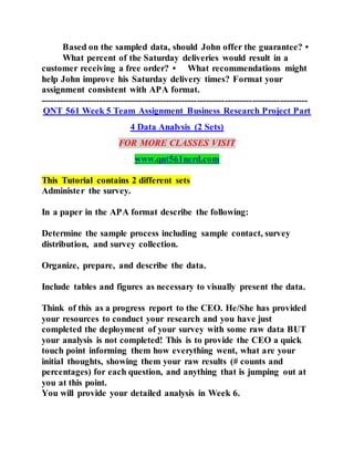 Based on the sampled data, should John offer the guarantee? •
What percent of the Saturday deliveries would result in a
customer receiving a free order? • What recommendations might
help John improve his Saturday delivery times? Format your
assignment consistent with APA format.
---------------------------------------------------------------------------------------
QNT 561 Week 5 Team Assignment Business Research Project Part
4 Data Analysis (2 Sets)
FOR MORE CLASSES VISIT
www.qnt561nerd.com
This Tutorial contains 2 different sets
Administer the survey.
In a paper in the APA format describe the following:
Determine the sample process including sample contact, survey
distribution, and survey collection.
Organize, prepare, and describe the data.
Include tables and figures as necessary to visually present the data.
Think of this as a progress report to the CEO. He/She has provided
your resources to conduct your research and you have just
completed the deployment of your survey with some raw data BUT
your analysis is not completed! This is to provide the CEO a quick
touch point informing them how everything went, what are your
initial thoughts, showing them your raw results (# counts and
percentages) for each question, and anything that is jumping out at
you at this point.
You will provide your detailed analysis in Week 6.
 