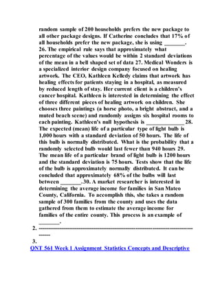 random sample of 200 households prefers the new package to
all other package designs. If Catherine concludes that 17% of
all households prefer the new package, she is using _______.
26. The empirical rule says that approximately what
percentage of the values would be within 2 standard deviations
of the mean in a bell shaped set of data 27. Medical Wonders is
a specialized interior design company focused on healing
artwork. The CEO, Kathleen Kelledy claims that artwork has
healing effects for patients staying in a hospital, as measured
by reduced length of stay. Her current client is a children’s
cancer hospital. Kathleen is interested in determining the effect
of three different pieces of healing artwork on children. She
chooses three paintings (a horse photo, a bright abstract, and a
muted beach scene) and randomly assigns six hospital rooms to
each painting. Kathleen's null hypothesis is _____________ 28.
The expected (mean) life of a particular type of light bulb is
1,000 hours with a standard deviation of 50 hours. The life of
this bulb is normally distributed. What is the probability that a
randomly selected bulb would last fewer than 940 hours 29.
The mean life of a particular brand of light bulb is 1200 hours
and the standard deviation is 75 hours. Tests show that the life
of the bulb is approximately normally distributed. It can be
concluded that approximately 68% of the bulbs will last
between _______.30. A market researcher is interested in
determining the average income for families in San Mateo
County, California. To accomplish this, she takes a random
sample of 300 families from the county and uses the data
gathered from them to estimate the average income for
families of the entire county. This process is an example of
_______.
2. ---------------------------------------------------------------------------------
------
3.
QNT 561 Week 1 Assignment Statistics Concepts and Descriptive
 
