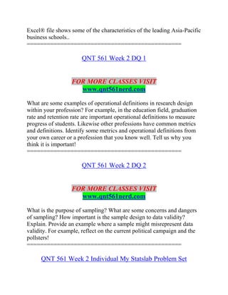 Excel® file shows some of the characteristics of the leading Asia-Pacific
business schools..
==============================================
QNT 561 Week 2 DQ 1
FOR MORE CLASSES VISIT
www.qnt561nerd.com
What are some examples of operational definitions in research design
within your profession? For example, in the education field, graduation
rate and retention rate are important operational definitions to measure
progress of students. Likewise other professions have common metrics
and definitions. Identify some metrics and operational definitions from
your own career or a profession that you know well. Tell us why you
think it is important!
==============================================
QNT 561 Week 2 DQ 2
FOR MORE CLASSES VISIT
www.qnt561nerd.com
What is the purpose of sampling? What are some concerns and dangers
of sampling? How important is the sample design to data validity?
Explain. Provide an example where a sample might misrepresent data
validity. For example, reflect on the current political campaign and the
pollsters!
==============================================
QNT 561 Week 2 Individual My Statslab Problem Set
 