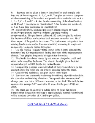 9. Suppose oyu’re given a data set that classifies each sample unit
into one of four categories: A, B, C, or D. You plan to create a computer
database consisting of these data, and you decide to code the data as A =
1, B = 2, C = 3, and D = 4. Are the data consisting of the classifications
A, B, C and D qualitative or Quantitative? After the data are input as 1,
2, 3, or 4, are they qualitative or Quantitative?
10. In one university, language professors incorporated a 10-week
extensive program to improve students’ Japanese reading
comprehension. The professors collected 262 books originally written
for Japanese children and required their students to read at least 40 of
them as part of the grade in the course. The books were categorized into
reading levels (color-coded for easy selection) according to length and
complexity. Complete parts a through c.
11. Use the relative frequency table shown to the right to calculate the
number of the 400 measurements failing into each of the measurements
classes. Then graph a frequency histogram for these data.
12. Five banks have been ranked by the amount charged to credit and
debit cards issued by the banks. The table to the right gives the total
amount charged in 2007 for the top ranked banks.
13. Compare the z-scores to decide which of the x values below lie the
greatest above the mean and the greatest distance below the mean.
14. Consider the horizandal box plot shown to the right.
15. Educators are constantly eveluating the efficacy of public schools in
the education and training of tudents. One quantitative assessment of
change over time is the difference in scores on the SAT. The table below
contains the average SAT scores for 10 states for the years 1988 and
2005.
16. The mean gas mileage for a hybrid car is 56 miles per gallon.
Suppose that the gasoline mileage is approximately normally distributed
with a standard deviation of 3.2 miles per gallon.
==============================================
QNT 561 Week 2 Lab Work (New)
 