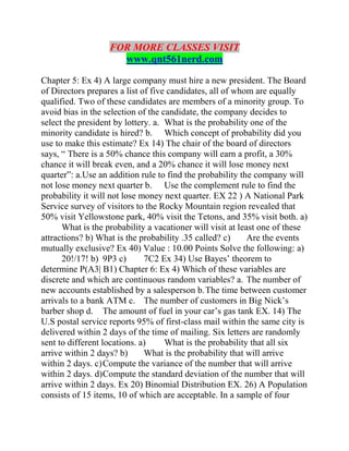 FOR MORE CLASSES VISIT
www.qnt561nerd.com
Chapter 5: Ex 4) A large company must hire a new president. The Board
of Directors prepares a list of five candidates, all of whom are equally
qualified. Two of these candidates are members of a minority group. To
avoid bias in the selection of the candidate, the company decides to
select the president by lottery. a. What is the probability one of the
minority candidate is hired? b. Which concept of probability did you
use to make this estimate? Ex 14) The chair of the board of directors
says, “ There is a 50% chance this company will earn a profit, a 30%
chance it will break even, and a 20% chance it will lose money next
quarter”: a.Use an addition rule to find the probability the company will
not lose money next quarter b. Use the complement rule to find the
probability it will not lose money next quarter. EX 22 ) A National Park
Service survey of visitors to the Rocky Mountain region revealed that
50% visit Yellowstone park, 40% visit the Tetons, and 35% visit both. a)
What is the probability a vacationer will visit at least one of these
attractions? b) What is the probability .35 called? c) Are the events
mutually exclusive? Ex 40) Value : 10.00 Points Solve the following: a)
20!/17! b) 9P3 c) 7C2 Ex 34) Use Bayes’ theorem to
determine P(A3| B1) Chapter 6: Ex 4) Which of these variables are
discrete and which are continuous random variables? a. The number of
new accounts established by a salesperson b.The time between customer
arrivals to a bank ATM c. The number of customers in Big Nick’s
barber shop d. The amount of fuel in your car’s gas tank EX. 14) The
U.S postal service reports 95% of first-class mail within the same city is
delivered within 2 days of the time of mailing. Six letters are randomly
sent to different locations. a) What is the probability that all six
arrive within 2 days? b) What is the probability that will arrive
within 2 days. c)Compute the variance of the number that will arrive
within 2 days. d)Compute the standard deviation of the number that will
arrive within 2 days. Ex 20) Binomial Distribution EX. 26) A Population
consists of 15 items, 10 of which are acceptable. In a sample of four
 
