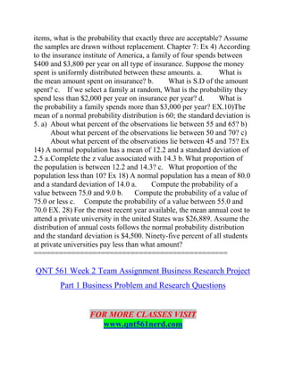 items, what is the probability that exactly three are acceptable? Assume
the samples are drawn without replacement. Chapter 7: Ex 4) According
to the insurance institute of America, a family of four spends between
$400 and $3,800 per year on all type of insurance. Suppose the money
spent is uniformly distributed between these amounts. a. What is
the mean amount spent on insurance? b. What is S.D of the amount
spent? c. If we select a family at random, What is the probability they
spend less than $2,000 per year on insurance per year? d. What is
the probability a family spends more than $3,000 per year? EX.10)The
mean of a normal probability distribution is 60; the standard deviation is
5. a) About what percent of the observations lie between 55 and 65? b)
About what percent of the observations lie between 50 and 70? c)
About what percent of the observations lie between 45 and 75? Ex
14) A normal population has a mean of 12.2 and a standard deviation of
2.5 a.Complete the z value associated with 14.3 b. What proportion of
the population is between 12.2 and 14.3? c. What proportion of the
population less than 10? Ex 18) A normal population has a mean of 80.0
and a standard deviation of 14.0 a. Compute the probability of a
value between 75.0 and 9.0 b. Compute the probability of a value of
75.0 or less c. Compute the probability of a value between 55.0 and
70.0 EX. 28) For the most recent year available, the mean annual cost to
attend a private university in the united States was $26,889. Assume the
distribution of annual costs follows the normal probability distribution
and the standard deviation is $4,500. Ninety-five percent of all students
at private universities pay less than what amount?
==============================================
QNT 561 Week 2 Team Assignment Business Research Project
Part 1 Business Problem and Research Questions
FOR MORE CLASSES VISIT
www.qnt561nerd.com
 