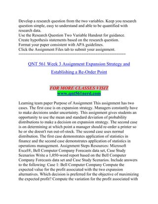 Develop a research question from the two variables. Keep you research
question simple, easy to understand and able to be quantified with
research data.
Use the Research Question Two Variable Handout for guidance.
Create hypothesis statements based on the research question.
Format your paper consistent with APA guidelines.
Click the Assignment Files tab to submit your assignment.
==============================================
QNT 561 Week 3 Assignment Expansion Strategy and
Establishing a Re-Order Point
FOR MORE CLASSES VISIT
www.qnt561nerd.com
Learning team paper Purpose of Assignment This assignment has two
cases. The first case is on expansion strategy. Managers constantly have
to make decisions under uncertainty. This assignment gives students an
opportunity to use the mean and standard deviation of probability
distributions to make a decision on expansion strategy. The second case
is on determining at which point a manager should re-order a printer so
he or she doesn't run out-of-stock. The second case uses normal
distribution. The first case demonstrates application of statistics in
finance and the second case demonstrates application of statistics in
operations management. Assignment Steps Resources: Microsoft
Excel®, Bell Computer Company Forecasts data set, Case Study
Scenarios Write a 1,050-word report based on the Bell Computer
Company Forecasts data set and Case Study Scenarios. Include answers
to the following: Case 1: Bell Computer Company Compute the
expected value for the profit associated with the two expansion
alternatives. Which decision is preferred for the objective of maximizing
the expected profit? Compute the variation for the profit associated with
 