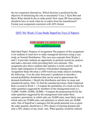 the two expansion alternatives. Which decision is preferred for the
objective of minimizing the risk or uncertainty? Case 2: Kyle Bits and
Bytes What should be the re-order point? How many HP laser printers
should he have in stock when he re-orders from the manufacturer?
Format your assignment consistent with APA format.
==============================================
QNT 561 Week 3 Case Study SuperFun Toys (2 Papers)
FOR MORE CLASSES VISIT
www.qnt561nerd.com
Individual Paper: Purpose of Assignment The purpose of this assignment
is for students to learn how to make managerial decisions using a case
study on Normal Distribution. This case uses concepts from Weeks 1
and 2. It provides students an opportunity to perform sensitivity analysis
and make a decision while providing their own rationale. This
assignment also shows students that statistics is rarely used by itself. It
shows tight integration of statistics with product management.
Assignment Steps Develop a 1,050-word case study analysis including
the following: • Use the sales forecaster’s prediction to describe a
normal probability distribution that can be used to approximate the
demand distribution. • Sketch the distribution and show its mean and
standard deviation. Hint: To find the standard deviation, think Empirical
Rule covered in Week 1. • Compute the probability of a stock-out for the
order quantities suggested by members of the management team (i.e.
15,000; 18,000; 24,000; 28,000). • Compute the projected profit for the
order quantities suggested by the management team under three
scenarios: pessimistic in which sales are 10,000 units, most likely case in
which sales are 20,000 units, and optimistic in which sales are 30,000
units. One of SuperFun’s managers felt the profit potential was so great
the order quantity should have a 70% chance of meeting demand and
only a 30% chance of any stock- outs. What quantity would be ordered
 