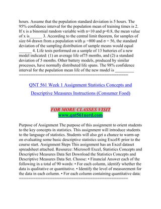 hours. Assume that the population standard deviation is 5 hours. The
95% confidence interval for the population mean of training times is 2.
If x is a binomial random variable with n=10 and p=0.8, the mean value
of x is______ 3. According to the central limit theorem, for samples of
size 64 drawn from a population with µ =800 and σ = 56, the standard
deviation of the sampling distribution of sample means would equal
______ 4. Life tests performed on a sample of 13 batteries of a new
model indicated: (1) an average life of75 months, and (2) a standard
deviation of 5 months. Other battery models, produced by similar
processes, have normally distributed life spans. The 98% confidence
interval for the population mean life of the new model is _________
==============================================
QNT 561 Week 1 Assignment Statistics Concepts and
Descriptive Measures Instructions (Consumer Food)
FOR MORE CLASSES VISIT
www.qnt561nerd.com
Purpose of Assignment The purpose of this assignment to orient students
to the key concepts in statistics. This assignment will introduce students
to the language of statistics. Students will also get a chance to warm-up
on evaluating some basic descriptive statistics using Excel® prior to the
course start. Assignment Steps This assignment has an Excel dataset
spreadsheet attached. Resource: Microsoft Excel, Statistics Concepts and
Descriptive Measures Data Set Download the Statistics Concepts and
Descriptive Measures Data Set. Choose: • Financial Answer each of the
following in a total of 90 words: • For each column, identify whether the
data is qualitative or quantitative. • Identify the level of measurement for
the data in each column. • For each column containing quantitative data:
==============================================
 