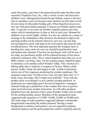 under this policy, and what is the projected profit under the three sales
scenarios? SuperFun Toys, Inc., sells a variety of new and innovative
children’s toys. Management learned the pre-holiday season is the best
time to introduce a new toy because many families use this time to look
for new ideas for December holiday gifts. When SuperFun discovers a
new toy with good market potential, it chooses an October market entry
date. To get toys in its stores by October, SuperFun places one-time
orders with its manufacturers in June or July of each year. Demand for
children’s toys can be highly volatile. If a new toy catches on, a sense of
shortage in the marketplace often increases the demand to high levels
and large profits can be realized. However, new toys can also flop,
leaving SuperFun stuck with high levels of inventory that must be sold
at reduced prices. The most important question the company faces is
deciding how many units of a new toy should be purchased to meet
anticipated sales demand. If too few are purchased, sales will be lost; if
too many are purchased, profits will be reduced because of low prices
realized in clearance sales. This is where SuperFun feels that you, as an
MBA student, can bring value. For the coming season, SuperFun plans
to introduce a new product called Weather Teddy. This variation of a
talking teddy bear is made by a company in Taiwan. When a child
presses Teddy’s hand, the bear begins to talk. A built-in barometer
selects one of five responses predicting the weather conditions. The
responses range from “It looks to be a very nice day! Have fun” to “I
think it may rain today. Don’t forget your umbrella.” Tests with the
product show even though it is not a perfect weather predictor, its
predictions are surprisingly good. Several of SuperFun’s managers
claimed Teddy gave predictions of the weather that were as good as
many local television weather forecasters. As with other products,
SuperFun faces the decision of how many Weather Teddy units to order
for the coming holiday season. Members of the management team
suggested order quantities of 15,000, 18,000, 24,000, or 28,000 units.
The wide range of order quantities suggested indicates considerable
disagreement concerning the market potential. Having a sound
background in statistics and business, you are required to perform
statistical analysis and the profit projections which is typically done by
 