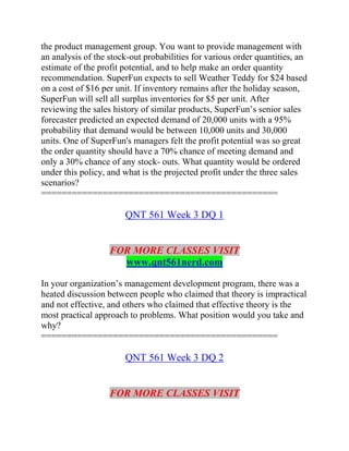 the product management group. You want to provide management with
an analysis of the stock-out probabilities for various order quantities, an
estimate of the profit potential, and to help make an order quantity
recommendation. SuperFun expects to sell Weather Teddy for $24 based
on a cost of $16 per unit. If inventory remains after the holiday season,
SuperFun will sell all surplus inventories for $5 per unit. After
reviewing the sales history of similar products, SuperFun’s senior sales
forecaster predicted an expected demand of 20,000 units with a 95%
probability that demand would be between 10,000 units and 30,000
units. One of SuperFun's managers felt the profit potential was so great
the order quantity should have a 70% chance of meeting demand and
only a 30% chance of any stock- outs. What quantity would be ordered
under this policy, and what is the projected profit under the three sales
scenarios?
==============================================
QNT 561 Week 3 DQ 1
FOR MORE CLASSES VISIT
www.qnt561nerd.com
In your organization’s management development program, there was a
heated discussion between people who claimed that theory is impractical
and not effective, and others who claimed that effective theory is the
most practical approach to problems. What position would you take and
why?
==============================================
QNT 561 Week 3 DQ 2
FOR MORE CLASSES VISIT
 