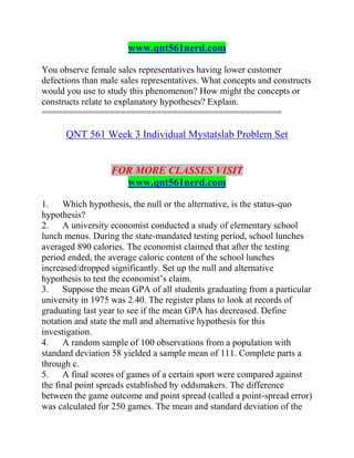 www.qnt561nerd.com
You observe female sales representatives having lower customer
defections than male sales representatives. What concepts and constructs
would you use to study this phenomenon? How might the concepts or
constructs relate to explanatory hypotheses? Explain.
==============================================
QNT 561 Week 3 Individual Mystatslab Problem Set
FOR MORE CLASSES VISIT
www.qnt561nerd.com
1. Which hypothesis, the null or the alternative, is the status-quo
hypothesis?
2. A university economist conducted a study of elementary school
lunch menus. During the state-mandated testing period, school lunches
averaged 890 calories. The economist claimed that after the testing
period ended, the average caloric content of the school lunches
increased/dropped significantly. Set up the null and alternative
hypothesis to test the economist’s claim.
3. Suppose the mean GPA of all students graduating from a particular
university in 1975 was 2.40. The register plans to look at records of
graduating last year to see if the mean GPA has decreased. Define
notation and state the null and alternative hypothesis for this
investigation.
4. A random sample of 100 observations from a population with
standard deviation 58 yielded a sample mean of 111. Complete parts a
through c.
5. A final scores of games of a certain sport were compared against
the final point spreads established by oddsmakers. The difference
between the game outcome and point spread (called a point-spread error)
was calculated for 250 games. The mean and standard deviation of the
 