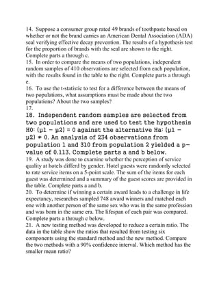 14. Suppose a consumer group rated 49 brands of toothpaste based on
whether or not the brand carries an American Dental Association (ADA)
seal verifying effective decay prevention. The results of a hypothesis test
for the proportion of brands with the seal are shown to the right.
Complete parts a through c.
15. In order to compare the means of two populations, independent
random samples of 410 observations are selected from each population,
with the results found in the table to the right. Complete parts a through
e.
16. To use the t-statistic to test for a difference between the means of
two populations, what assumptions must be made about the two
populations? About the two samples?
17.
18. Independent random samples are selected from
two populations and are used to test the hypothesis
H0: (µ1 - µ2) = 0 against the alternative Ha: (µ1 -
µ2) ≠ 0. An analysis of 234 observations from
population 1 and 310 from population 2 yielded a p-
value of 0.113. Complete parts a and b below.
19. A study was done to examine whether the perception of service
quality at hotels differd by gender. Hotel guests were randomly selected
to rate service items on a 5-point scale. The sum of the items for each
guest was determined and a summary of the guest scores are provided in
the table. Complete parts a and b.
20. To determine if winning a certain award leads to a challenge in life
expectancy, researches sampled 748 award winners and matched each
one with another person of the same sex who was in the same profession
and was born in the same era. The lifespan of each pair was compared.
Complete parts a through c below.
21. A new testing method was developed to reduce a certain ratio. The
data in the table show the ratios that resulted from testing six
components using the standard method and the new method. Compare
the two methods with a 90% confidence interval. Which method has the
smaller mean ratio?
 