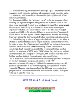 22. Consider making an interference about p1 – p-2 , where there are x1
successes in n1 binomial trails and x2 succeseses in n2 binomial trails.
23. Construct a 90% confidence interval for (p1 – p2) in each of the
following situations.
24. In auction bidding the “winner’s curse” is the phenomenon of the
winning (or highest) bid price being above the expected value of the
item being auctioned. A study was conducted to see if less-experienced
bidders were more likely to be impacted by the curse than super-
experienced biders. The study showed that of the 180 bids by super-
experienced bidders, 26 winning bids were above the item’s expected
value, and of the bids by the 140 less-experienced bidders, 31 winning
bids were above the item’s expected value. Complete parts athrough d.
25. School buying is a form of aggressive behavior that occurs when a
student is exposed repeatedly to negative actions from another student.
In order to study the effectivenss of an antibullying policy at elementary
schools, a survey of over 2,000 elementary school children was
conducted. Each student was asked if he or she ever bullied another
student. In a sample of 1358 boys, 745 Claimed they had never bullied
another student. In a sample of 1379 girls, 966 claimed they had never
bullied another student. Complete parts a through f below.
26. A study was conducted to determine the demographics of two types
of product managers. Independent samples of n1 = 99
consumer/commercial group, 41%(1) of the product managers are 40
years of age or older; in the industrial group, 55%(2) are 40 or more
years old. Make an interference about the differnce between the true
proportions of consumer/commercial and industrial product managers
who are at least 40 years old.
==============================================
QNT 561 Week 3 Lab Work (New)
FOR MORE CLASSES VISIT
www.qnt561nerd.com
 
