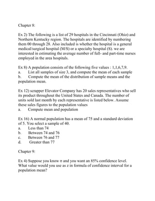Chapter 8:
Ex 2) The following is a list of 29 hospitals in the Cincinnati (Ohio) and
Northern Kentucky region. The hospitals are identified by numbering
them 00 through 28. Also included is whether the hospital is a general
medical/surgical hospital (M/S) or a specialty hospital (S). we are
interested in estimating the average number of full- and part-time nurses
employed in the area hospitals.
Ex 8) A population consists of the following five values : 1,1,6,7,9.
a. List all samples of size 3, and compute the mean of each sample
b. Compute the mean of the distribution of sample means and the
population mean.
Ex 12) scrapper Elevator Company has 20 sales representatives who sell
its product throughout the United States and Canada. The number of
units sold last month by each representative is listed below. Assume
these sales figures to the population values
a. Compute mean and population
Ex 16) A normal population has a mean of 75 and a standard deviation
of 5. You select a sample of 40.
a. Less than 74
b. Between 74 and 76
c. Between 76 and 77
d. Greater than 77
Chapter 9:
Ex 4) Suppose you know σ and you want an 85% confidence level.
What value would you use as z in formula of confidence interval for a
population mean?
 