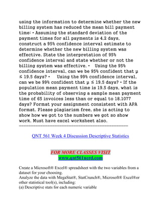 using the information to determine whether the new
billing system has reduced the mean bill payment
time: • Assuming the standard deviation of the
payment times for all payments is 4.2 days,
construct a 95% confidence interval estimate to
determine whether the new billing system was
effective. State the interpretation of 95%
confidence interval and state whether or not the
billing system was effective. • Using the 95%
confidence interval, can we be 95% confident that µ
≤ 19.5 days? • Using the 99% confidence interval,
can we be 99% confident that µ ≤ 19.5 days? • If the
population mean payment time is 19.5 days, what is
the probability of observing a sample mean payment
time of 65 invoices less than or equal to 18.1077
days? Format your assignment consistent with APA
format. Please plagiarism free, she is acting to
show how we got to the numbers we got so show
work. Must have excel worksheet also.
==============================================
QNT 561 Week 4 Discussion Descriptive Statistics
FOR MORE CLASSES VISIT
www.qnt561nerd.com
Create a Microsoft® Excel® spreadsheet with the two variables from a
dataset for your choosing.
Analyze the data with MegaStat®, StatCrunch®, Microsoft® Excel®or
other statistical tool(s), including:
(a) Descriptive stats for each numeric variable
 