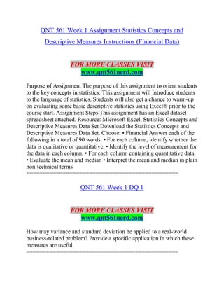 QNT 561 Week 1 Assignment Statistics Concepts and
Descriptive Measures Instructions (Financial Data)
FOR MORE CLASSES VISIT
www.qnt561nerd.com
Purpose of Assignment The purpose of this assignment to orient students
to the key concepts in statistics. This assignment will introduce students
to the language of statistics. Students will also get a chance to warm-up
on evaluating some basic descriptive statistics using Excel® prior to the
course start. Assignment Steps This assignment has an Excel dataset
spreadsheet attached. Resource: Microsoft Excel, Statistics Concepts and
Descriptive Measures Data Set Download the Statistics Concepts and
Descriptive Measures Data Set. Choose: • Financial Answer each of the
following in a total of 90 words: • For each column, identify whether the
data is qualitative or quantitative. • Identify the level of measurement for
the data in each column. • For each column containing quantitative data:
• Evaluate the mean and median • Interpret the mean and median in plain
non-technical terms
==============================================
QNT 561 Week 1 DQ 1
FOR MORE CLASSES VISIT
www.qnt561nerd.com
How may variance and standard deviation be applied to a real-world
business-related problem? Provide a specific application in which these
measures are useful.
==============================================
 