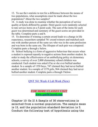 13. To use the t-statistic to test for a difference between the means of
two populations, what assumptions must be made about the two
populations? About the two samples?
14. A study was done to examine whether the perception of service
quality at hotels differed by gender. Hotel guests were randomly selected
to rate service items on a 5-point scale. The sum of the items for each
guest was determined and summary of the guest scores are provided in
the table. Complete parts a and b.
15. To determine if winning a certain award leads to a change in life
expectancy, researchers sampled 761 award winners and matched each
one with another person of the same sex who was in the same profession
and was born in the same era. The ilfespan of each pair was compared.
Complete parts a through c below.
16. School bullying is a form of aggressive behaviour that occurs when
a student is exposed repeatly to nagative actions from another student. In
order to study the effectiveness of an antibullying policy at elementary
schools, a survey of over 2,000 elementary school children was
conducted. Each student was asked if he or she ever bullied another
student. In a sample of 1358 boys, 747 claimed they had never bullied
another student. In a sample of 1379 girls, 964 claimed they had never
bullied another student. Complete parts a through f below.
==============================================
QNT 561 Week 4 Lab Work (New)
FOR MORE CLASSES VISIT
www.qnt561nerd.com
Chapter 10: Ex 2) A Sample of 36 observations is
selected from a normal population. The sample mean
is 12, and the population standard deviation is 3.
Conduct the following test of hypothesis using the
 