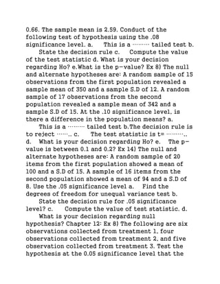 0.66. The sample mean is 2.59. Conduct of the
following test of hypothesis using the .08
significance level. a. This is a ……… tailed test b.
State the decision rule c. Compute the value
of the test statistic d. What is your decision
regarding Ho? e.What is the p-value? Ex 8) The null
and alternate hypotheses are: A random sample of 15
observations from the first population revealed a
sample mean of 350 and a sample S.D of 12. A random
sample of 17 observations from the second
population revealed a sample mean of 342 and a
sample S.D of 15. At the .10 significance level, is
there a difference in the population means? a.
This is a ……… tailed test b.The decision rule is
to reject …….. c. The test statistic is t= ………..
d. What is your decision regarding Ho? e. The p-
value is between 0.1 and 0.2? Ex 14) The null and
alternate hypotheses are: A random sample of 20
items from the first population showed a mean of
100 and a S.D of 15. A sample of 16 items from the
second population showed a mean of 94 and a S.D of
8. Use the .05 significance level a. Find the
degrees of freedom for unequal variance test b.
State the decision rule for .05 significance
level? c. Compute the value of test statistic. d.
What is your decision regarding null
hypothesis? Chapter 12: Ex 8) The following are six
observations collected from treatment 1, four
observations collected from treatment 2, and five
observation collected from treatment 3. Test the
hypothesis at the 0.05 significance level that the
 