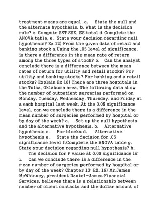 treatment means are equal. a. State the null and
the alternate hypothesis. b. What is the decision
rule? c. Compute SST SSE, SS total d. Complete the
ANOVA table. e. State your decision regarding null
hypothesis? Ex 12) From the given data of retail and
banking stock a.Using the .05 level of significance,
is there a difference in the mean rate of return
among the three types of stock? b. Can the analyst
conclude there is a difference between the mean
rates of return for utility and retail stocks? For
utility and banking stocks? For banking and a retail
stocks? Explain Ex 18) There are three hospitals in
the Tulsa, Oklahoma area. The following data show
the number of outpatient surgeries performed on
Monday, Tuesday, Wednesday, Thursday, and Friday at
a each hospital last week. At the 0.05 significance
level, can we conclude there is a difference in the
mean number of surgeries performed by hospital or
by day of the week? a. Set up the null hypothesis
and the alternative hypothesis. b. Alternative
hypothesis c. For blocks d. Alternative
hypothesis e. State the decision for .05
significance level f.Complete the ANOVA table g.
State your decision regarding null hypothesis? h.
The decision for F value at 0.05 significance is:
i. Can we conclude there is a difference in the
mean number of surgeries performed by hospital or
by day of the week? Chapter 13: EX. 16) Mr.James
McWhinney, president Daniel-James Financial
Services, believes there is a relationship between
number of client contacts and the dollar amount of
 