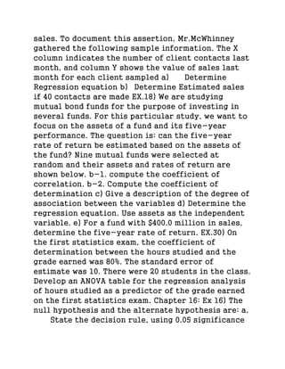 sales. To document this assertion, Mr.McWhinney
gathered the following sample information. The X
column indicates the number of client contacts last
month, and column Y shows the value of sales last
month for each client sampled a) Determine
Regression equation b) Determine Estimated sales
if 40 contacts are made EX.18) We are studying
mutual bond funds for the purpose of investing in
several funds. For this particular study, we want to
focus on the assets of a fund and its five-year
performance. The question is: can the five-year
rate of return be estimated based on the assets of
the fund? Nine mutual funds were selected at
random and their assets and rates of return are
shown below. b-1. compute the coefficient of
correlation. b-2. Compute the coefficient of
determination c) Give a description of the degree of
association between the variables d) Determine the
regression equation. Use assets as the independent
variable. e) For a fund with $400.0 million in sales,
determine the five-year rate of return. EX.30) On
the first statistics exam, the coefficient of
determination between the hours studied and the
grade earned was 80%. The standard error of
estimate was 10. There were 20 students in the class.
Develop an ANOVA table for the regression analysis
of hours studied as a predictor of the grade earned
on the first statistics exam. Chapter 16: Ex 16) The
null hypothesis and the alternate hypothesis are: a.
State the decision rule, using 0.05 significance
 