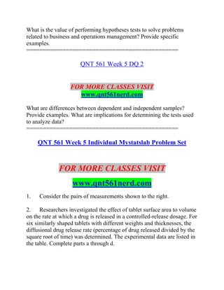 What is the value of performing hypotheses tests to solve problems
related to business and operations management? Provide specific
examples.
==============================================
QNT 561 Week 5 DQ 2
FOR MORE CLASSES VISIT
www.qnt561nerd.com
What are differences between dependent and independent samples?
Provide examples. What are implications for determining the tests used
to analyze data?
==============================================
QNT 561 Week 5 Individual Mystatslab Problem Set
FOR MORE CLASSES VISIT
www.qnt561nerd.com
1. Consider the pairs of measurements shown to the right.
2. Researchers investigated the effect of tablet surface area to volume
on the rate at which a drug is released in a controlled-release dosage. For
six similarly shaped tablets with different weights and thicknesses, the
diffusional drug release rate (percentage of drug released divided by the
square root of time) was determined. The experimental data are listed in
the table. Complete parts a through d.
 