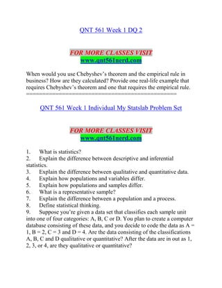 QNT 561 Week 1 DQ 2
FOR MORE CLASSES VISIT
www.qnt561nerd.com
When would you use Chebyshev’s theorem and the empirical rule in
business? How are they calculated? Provide one real-life example that
requires Chebyshev’s theorem and one that requires the empirical rule.
==============================================
QNT 561 Week 1 Individual My Statslab Problem Set
FOR MORE CLASSES VISIT
www.qnt561nerd.com
1. What is statistics?
2. Explain the difference between descriptive and inferential
statistics.
3. Explain the difference between qualitative and quantitative data.
4. Explain how populations and variables differ.
5. Explain how populations and samples differ.
6. What is a representative sample?
7. Explain the difference between a population and a process.
8. Define statistical thinking.
9. Suppose you’re given a data set that classifies each sample unit
into one of four categories: A, B, C or D. You plan to create a computer
database consisting of these data, and you decide to code the data as A =
1, B = 2, C = 3 and D = 4. Are the data consisting of the classifications
A, B, C and D qualitative or quantitative? After the data are in out as 1,
2, 3, or 4, are they qualitative or quantitative?
 