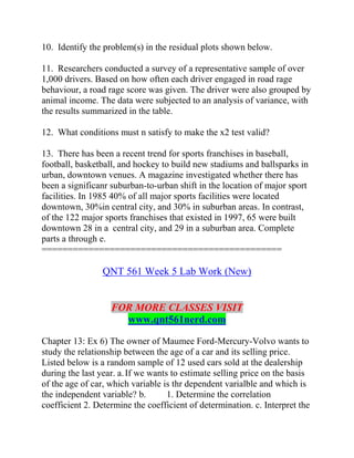 10. Identify the problem(s) in the residual plots shown below.
11. Researchers conducted a survey of a representative sample of over
1,000 drivers. Based on how often each driver engaged in road rage
behaviour, a road rage score was given. The driver were also grouped by
animal income. The data were subjected to an analysis of variance, with
the results summarized in the table.
12. What conditions must n satisfy to make the x2 test valid?
13. There has been a recent trend for sports franchises in baseball,
football, basketball, and hockey to build new stadiums and ballsparks in
urban, downtown venues. A magazine investigated whether there has
been a significanr suburban-to-urban shift in the location of major sport
facilities. In 1985 40% of all major sports facilities were located
downtown, 30%in central city, and 30% in suburban areas. In contrast,
of the 122 major sports franchises that existed in 1997, 65 were built
downtown 28 in a central city, and 29 in a suburban area. Complete
parts a through e.
==============================================
QNT 561 Week 5 Lab Work (New)
FOR MORE CLASSES VISIT
www.qnt561nerd.com
Chapter 13: Ex 6) The owner of Maumee Ford-Mercury-Volvo wants to
study the relationship between the age of a car and its selling price.
Listed below is a random sample of 12 used cars sold at the dealership
during the last year. a.If we wants to estimate selling price on the basis
of the age of car, which variable is thr dependent varialble and which is
the independent variable? b. 1. Determine the correlation
coefficient 2. Determine the coefficient of determination. c. Interpret the
 