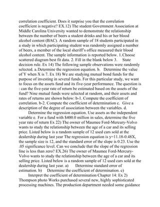 correlation coefficient. Does it surprise you that the correlation
coefficient is negative? EX.12) The student Government Association at
Middle Carolina University wanted to demonstrate the relationship
between the number of beers a student drinks and his or her blood
alcohol content (BAC). A random sample of 18 students participated in
a study in which participating student was randomly assigned a number
of beers, a member of the local sheriff’s office measured their blood
alcohol content. The sample information is reported below. 1.Choose
scattered diagram best fit data. 2. Fill in the blank below 3. State
decision rule. Ex 14) The following sample observations were randomly
selected. a.Determine the regression equation. b. Determine the value
of Y when X is 7. Ex 18) We are studying mutual bond funds for the
purpose of investing in several funds. For this particular study, we want
to focus on the assets fund and its five-year performance. The question is
: can the five-year rate of return be estimated based on the assets of the
fund? Nine mutual funds were selected at random, and their assets and
rates of returns are shown below: b-1. Compute the coefficient of
correlation. b-2. Compute the coefficient of determination c. Give a
description of the degree of association between the variables. d.
Determine the regression equation. Use assets as the independent
variable e. For a fund with $400.0 million in sales, determine the five
year rate of return Ex 22) The owner of Maumee Ford-Mercury-Volvo
wants to study the relationship between the age of a car and its selling
price. Listed below is a random sample of 12 used cars sold at the
dealership during last year The regression equation is y=11.18-0.48X,
the sample size is 12, and the standard error of the slope is 0.23. Use the
.05 significance level. Can we conclude that the slope of the regression
line is less than zero? EX.26) The owner of Maumee Ford-Mercury-
Volvo wants to study the relationship between the age of a car and its
selling price. Listed below is a random sample of 12 used cars sold at the
dealership during last year. a) Determine standard error of
estimation. b) Determine the coefficient of determination. c)
Interpret the coefficient of determination Chapter 14: Ex 2)
Thompson photo Works purchased several new, highly sophisticated
processing machines. The production department needed some guidance
 