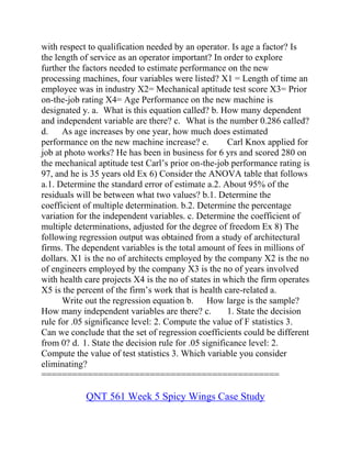 with respect to qualification needed by an operator. Is age a factor? Is
the length of service as an operator important? In order to explore
further the factors needed to estimate performance on the new
processing machines, four variables were listed? X1 = Length of time an
employee was in industry X2= Mechanical aptitude test score X3= Prior
on-the-job rating X4= Age Performance on the new machine is
designated y. a. What is this equation called? b. How many dependent
and independent variable are there? c. What is the number 0.286 called?
d. As age increases by one year, how much does estimated
performance on the new machine increase? e. Carl Knox applied for
job at photo works? He has been in business for 6 yrs and scored 280 on
the mechanical aptitude test Carl’s prior on-the-job performance rating is
97, and he is 35 years old Ex 6) Consider the ANOVA table that follows
a.1. Determine the standard error of estimate a.2. About 95% of the
residuals will be between what two values? b.1. Determine the
coefficient of multiple determination. b.2. Determine the percentage
variation for the independent variables. c. Determine the coefficient of
multiple determinations, adjusted for the degree of freedom Ex 8) The
following regression output was obtained from a study of architectural
firms. The dependent variables is the total amount of fees in millions of
dollars. X1 is the no of architects employed by the company X2 is the no
of engineers employed by the company X3 is the no of years involved
with health care projects X4 is the no of states in which the firm operates
X5 is the percent of the firm’s work that is health care-related a.
Write out the regression equation b. How large is the sample?
How many independent variables are there? c. 1. State the decision
rule for .05 significance level: 2. Compute the value of F statistics 3.
Can we conclude that the set of regression coefficients could be different
from 0? d. 1. State the decision rule for .05 significance level: 2.
Compute the value of test statistics 3. Which variable you consider
eliminating?
==============================================
QNT 561 Week 5 Spicy Wings Case Study
 