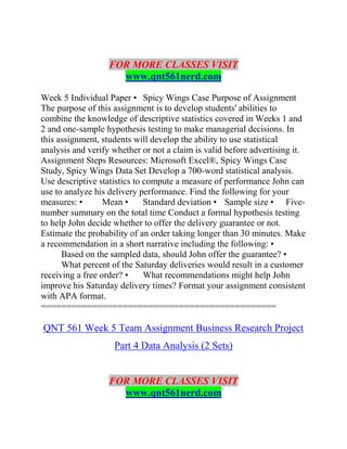 FOR MORE CLASSES VISIT
www.qnt561nerd.com
Week 5 Individual Paper • Spicy Wings Case Purpose of Assignment
The purpose of this assignment is to develop students' abilities to
combine the knowledge of descriptive statistics covered in Weeks 1 and
2 and one-sample hypothesis testing to make managerial decisions. In
this assignment, students will develop the ability to use statistical
analysis and verify whether or not a claim is valid before advertising it.
Assignment Steps Resources: Microsoft Excel®, Spicy Wings Case
Study, Spicy Wings Data Set Develop a 700-word statistical analysis.
Use descriptive statistics to compute a measure of performance John can
use to analyze his delivery performance. Find the following for your
measures: • Mean • Standard deviation • Sample size • Five-
number summary on the total time Conduct a formal hypothesis testing
to help John decide whether to offer the delivery guarantee or not.
Estimate the probability of an order taking longer than 30 minutes. Make
a recommendation in a short narrative including the following: •
Based on the sampled data, should John offer the guarantee? •
What percent of the Saturday deliveries would result in a customer
receiving a free order? • What recommendations might help John
improve his Saturday delivery times? Format your assignment consistent
with APA format.
==============================================
QNT 561 Week 5 Team Assignment Business Research Project
Part 4 Data Analysis (2 Sets)
FOR MORE CLASSES VISIT
www.qnt561nerd.com
 
